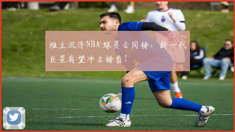 谁主沉浮NBA 球员合同榜，新一代巨星有望冲击榜首！