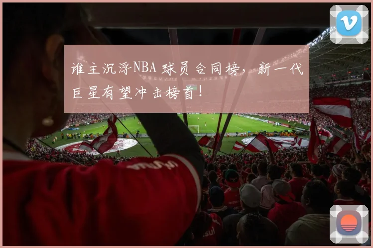 谁主沉浮NBA 球员合同榜，新一代巨星有望冲击榜首！